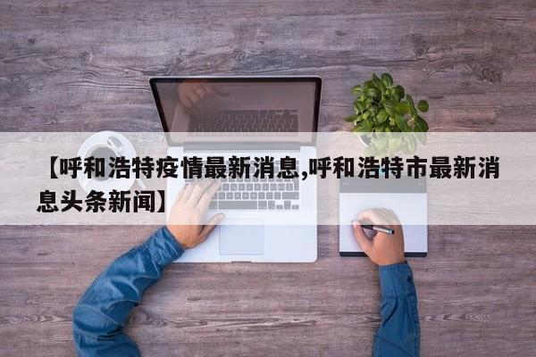 【呼和浩特疫情最新消息,呼和浩特市最新消息头条新闻】