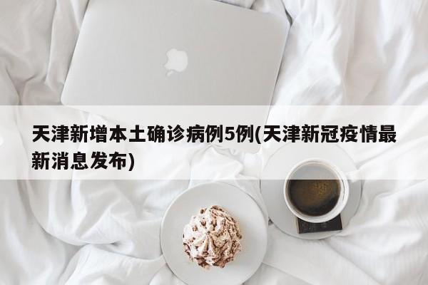 天津新增本土确诊病例5例(天津新冠疫情最新消息发布)