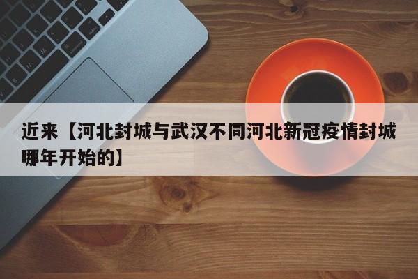 近来【河北封城与武汉不同河北新冠疫情封城哪年开始的】
