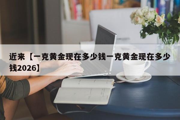 近来【一克黄金现在多少钱一克黄金现在多少钱2026】