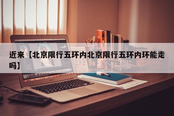 近来【北京限行五环内北京限行五环内环能走吗】