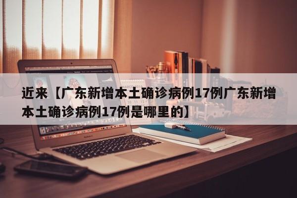 近来【广东新增本土确诊病例17例广东新增本土确诊病例17例是哪里的】