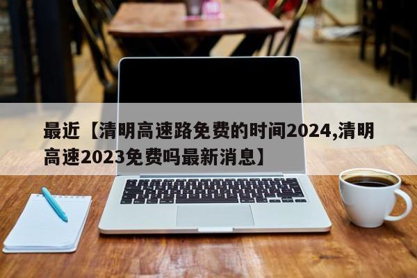 最近【清明高速路免费的时间2024,清明高速2023免费吗最新消息】