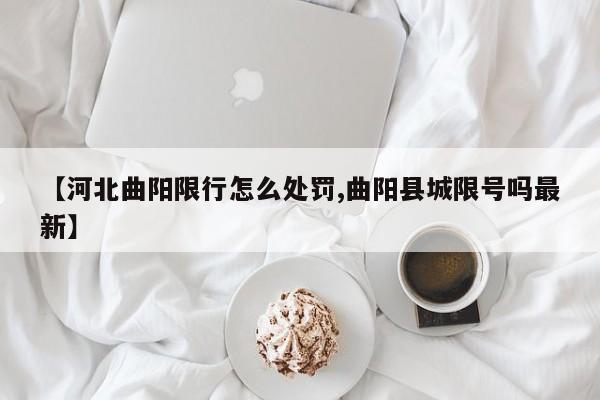 【河北曲阳限行怎么处罚,曲阳县城限号吗最新】