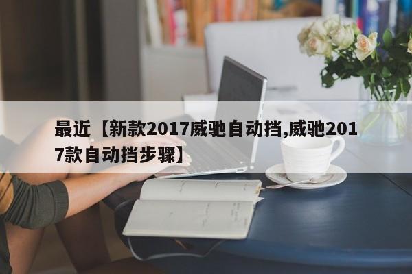 最近【新款2017威驰自动挡,威驰2017款自动挡步骤】