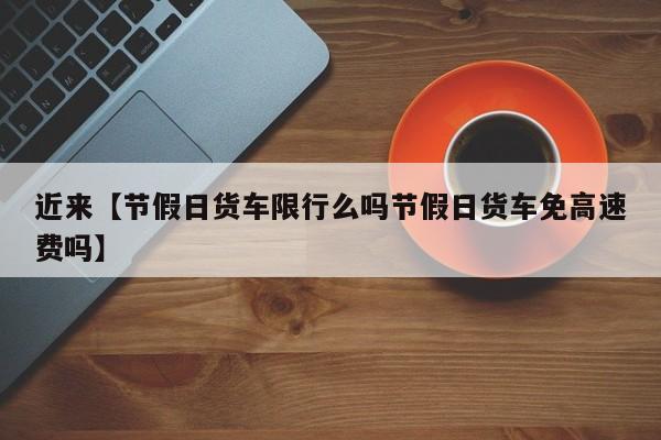 近来【节假日货车限行么吗节假日货车免高速费吗】
