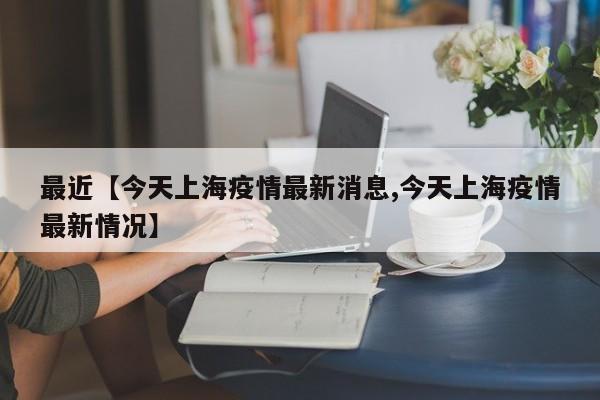 最近【今天上海疫情最新消息,今天上海疫情最新情况】