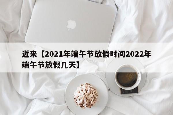 近来【2021年端午节放假时间2022年端午节放假几天】