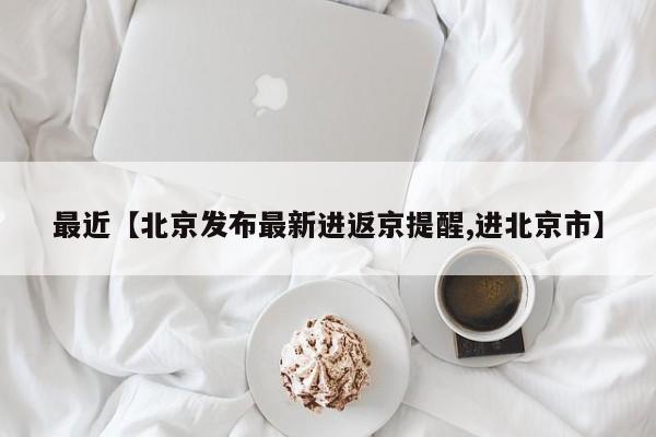 最近【北京发布最新进返京提醒,进北京市】