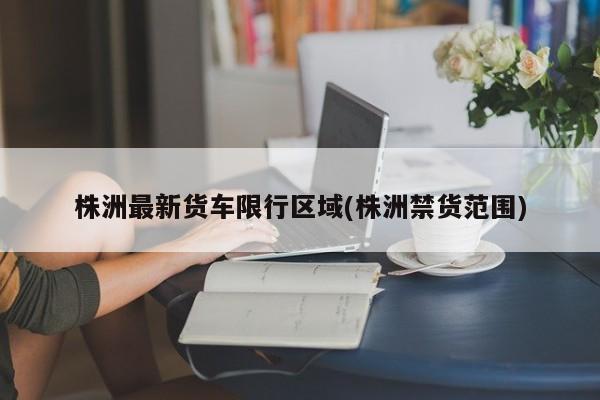 株洲最新货车限行区域(株洲禁货范围)