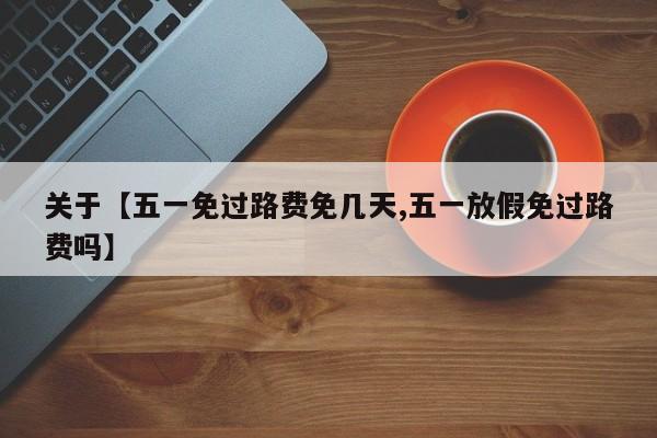 关于【五一免过路费免几天,五一放假免过路费吗】