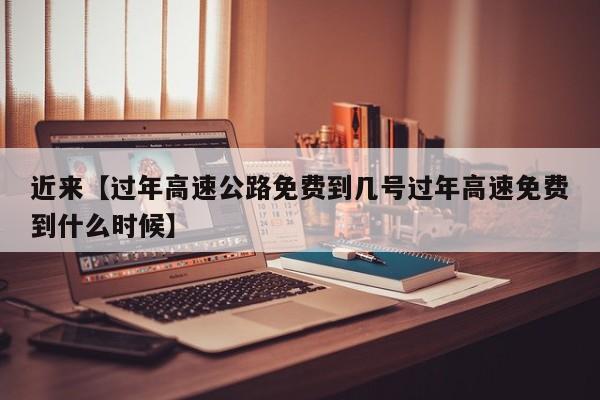 近来【过年高速公路免费到几号过年高速免费到什么时候】