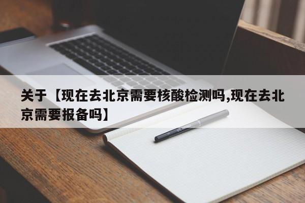 关于【现在去北京需要核酸检测吗,现在去北京需要报备吗】