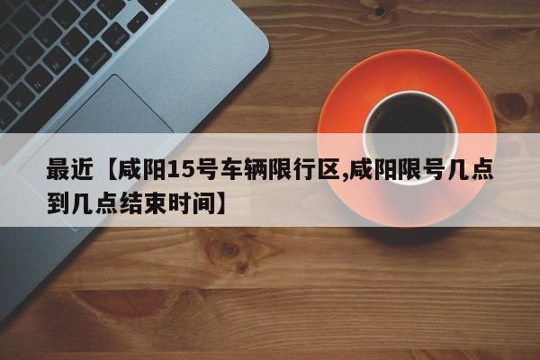 最近【咸阳15号车辆限行区,咸阳限号几点到几点结束时间】