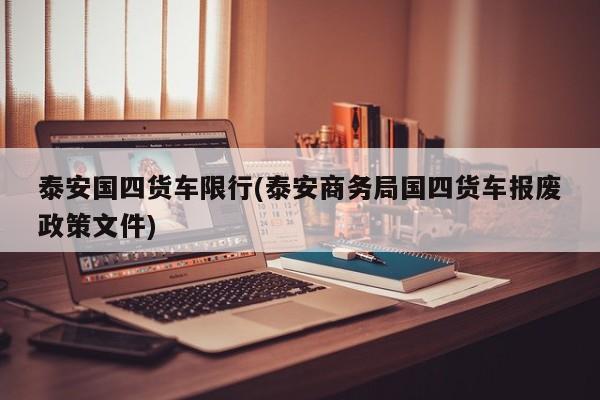 泰安国四货车限行(泰安商务局国四货车报废政策文件)