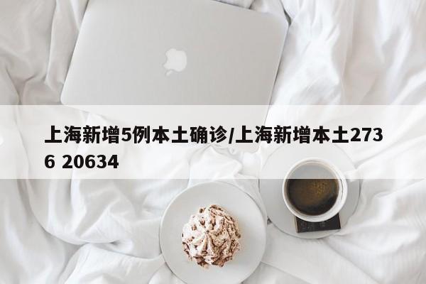 上海新增5例本土确诊/上海新增本土2736 20634