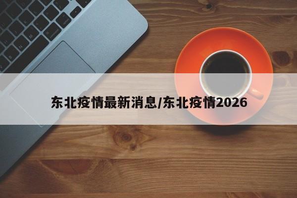 东北疫情最新消息/东北疫情2026
