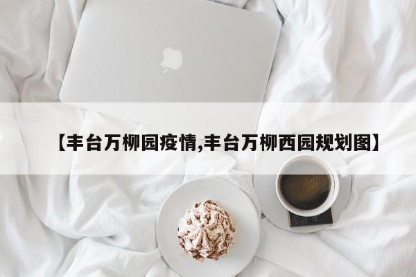 【丰台万柳园疫情,丰台万柳西园规划图】