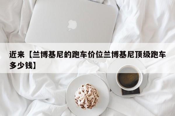 近来【兰博基尼的跑车价位兰博基尼顶级跑车多少钱】