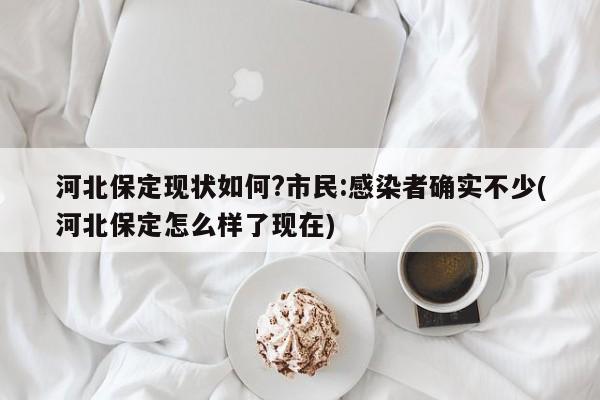 河北保定现状如何?市民:感染者确实不少(河北保定怎么样了现在)