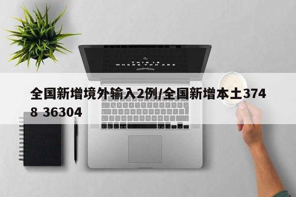 全国新增境外输入2例/全国新增本土3748 36304