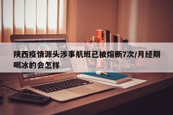 陕西疫情源头涉事航班已被熔断7次/月经期喝冰的会怎样