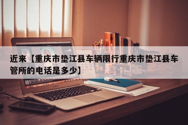 近来【重庆市垫江县车辆限行重庆市垫江县车管所的电话是多少】