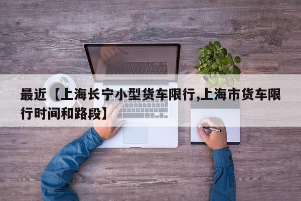 最近【上海长宁小型货车限行,上海市货车限行时间和路段】