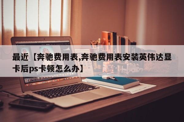 最近【奔驰费用表,奔驰费用表安装英伟达显卡后ps卡顿怎么办】