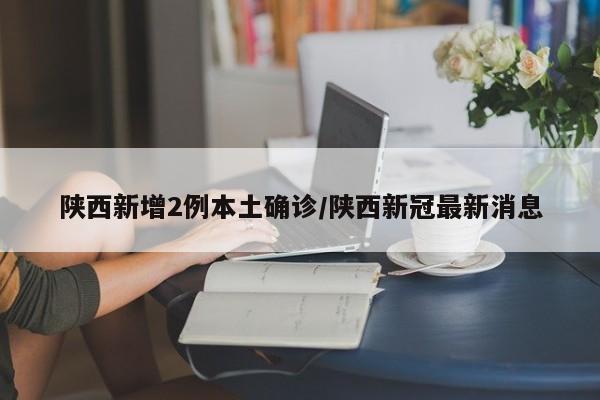 陕西新增2例本土确诊/陕西新冠最新消息