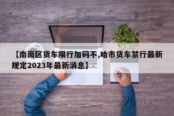 【南岗区货车限行加码不,哈市货车禁行最新规定2023年最新消息】