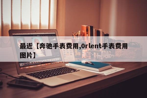 最近【奔驰手表费用,0rlent手表费用图片】