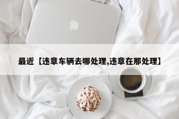 最近【违章车辆去哪处理,违章在那处理】