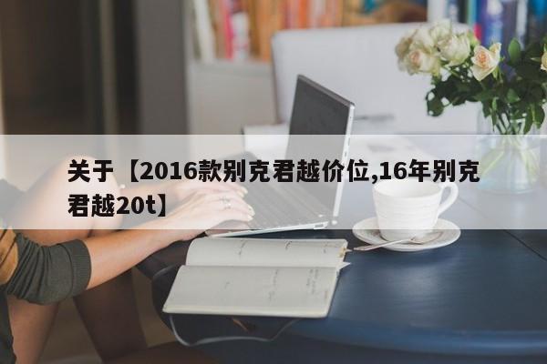 关于【2016款别克君越价位,16年别克君越20t】