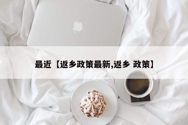 最近【返乡政策最新,返乡 政策】