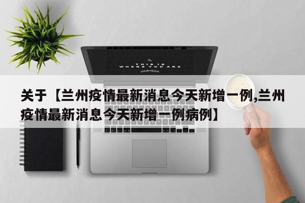 关于【兰州疫情最新消息今天新增一例,兰州疫情最新消息今天新增一例病例】