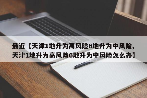 最近【天津1地升为高风险6地升为中风险,天津1地升为高风险6地升为中风险怎么办】