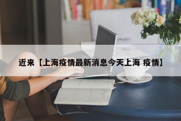 近来【上海疫情最新消息今天上海 疫情】