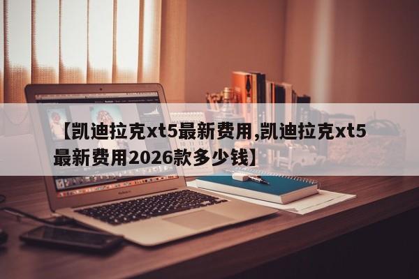 【凯迪拉克xt5最新费用,凯迪拉克xt5最新费用2026款多少钱】