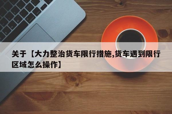 关于【大力整治货车限行措施,货车遇到限行区域怎么操作】