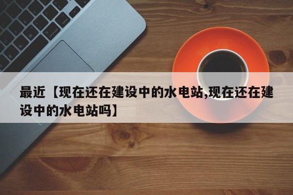 最近【现在还在建设中的水电站,现在还在建设中的水电站吗】