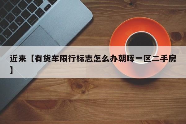 近来【有货车限行标志怎么办朝晖一区二手房】