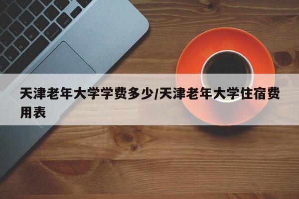 天津老年大学学费多少/天津老年大学住宿费用表