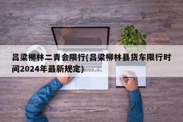 吕梁柳林二青会限行(吕梁柳林县货车限行时间2024年最新规定)