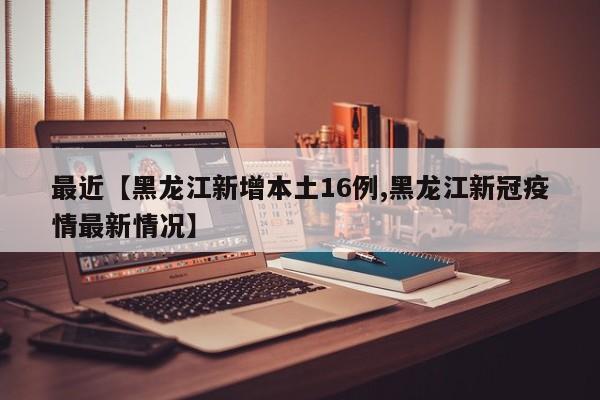 最近【黑龙江新增本土16例,黑龙江新冠疫情最新情况】