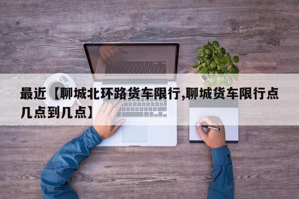 最近【聊城北环路货车限行,聊城货车限行点几点到几点】