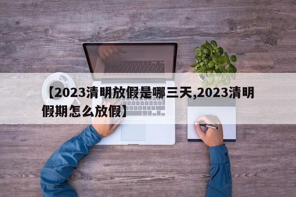 【2023清明放假是哪三天,2023清明假期怎么放假】