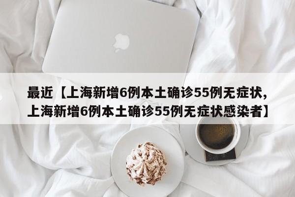 最近【上海新增6例本土确诊55例无症状,上海新增6例本土确诊55例无症状感染者】