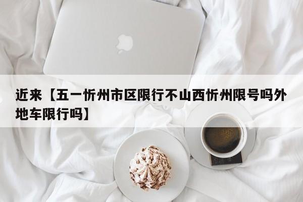 近来【五一忻州市区限行不山西忻州限号吗外地车限行吗】