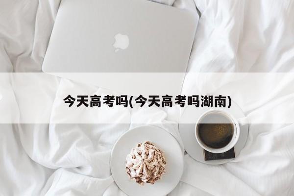 今天高考吗(今天高考吗湖南)
